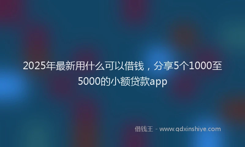 2025年最新用什么可以借钱，分享5个1000至5000的小额贷款app