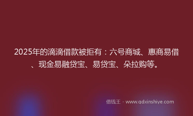 2025年的滴滴借款被拒有：六号商城、惠商易借、现金易融贷宝、易贷宝、朵拉购等。