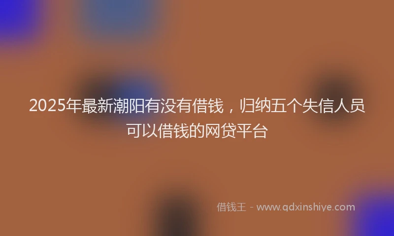2025年最新潮阳有没有借钱，归纳五个失信人员可以借钱的网贷平台