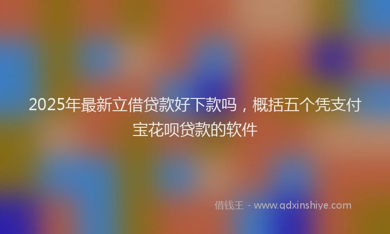 2025年最新立借贷款好下款吗,概括五个凭支付宝花呗贷款的软件