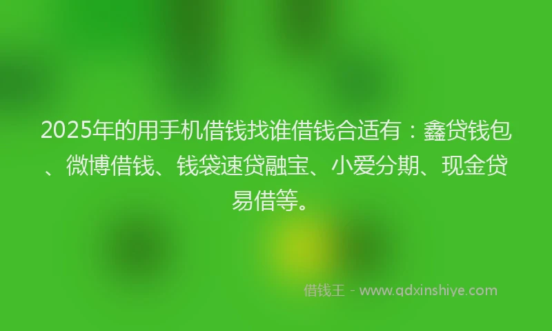 2025年的用手机借钱找谁借钱合适有：鑫贷钱包、微博借钱、钱袋速贷融宝、小爱分期、现金贷易借等。
