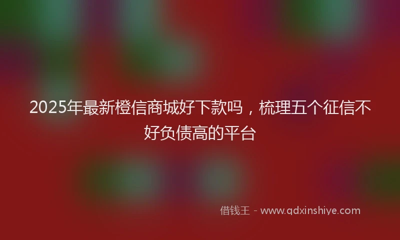 2025年最新橙信商城好下款吗，梳理五个征信不好负债高的平台