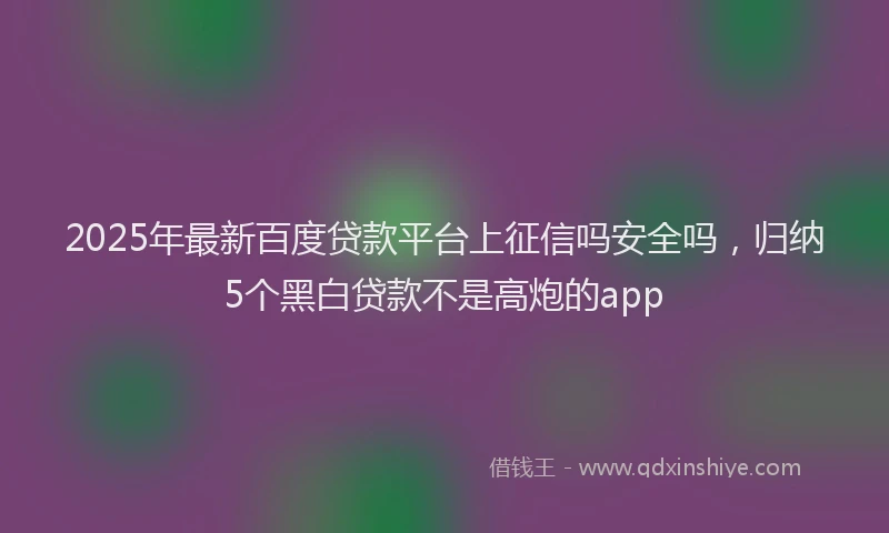 2025年最新百度贷款平台上征信吗安全吗，归纳5个黑白贷款不是高炮的app