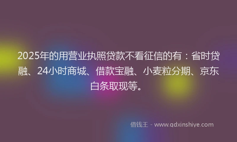 2025年的用营业执照贷款不看征信的有：省时贷融、24小时商城、借款宝融、小麦粒分期、京东白条取现等。