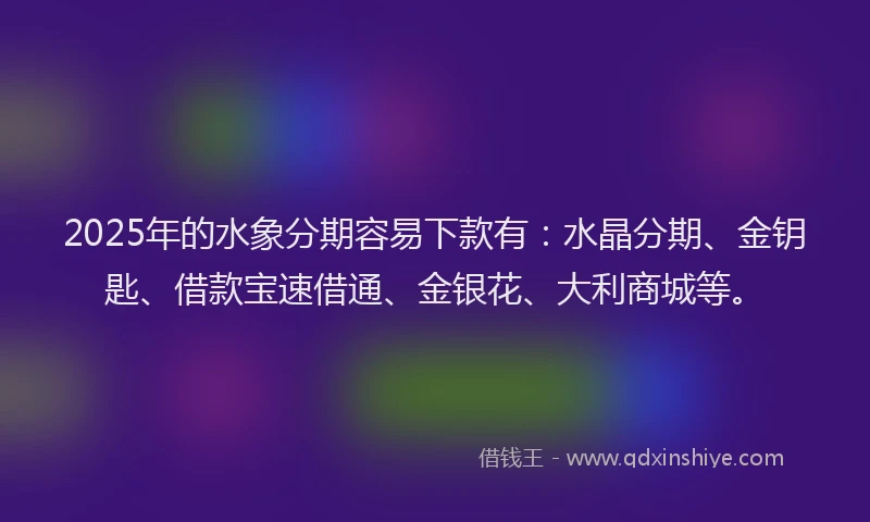 2025年的水象分期容易下款有：水晶分期、金钥匙、借款宝速借通、金银花、大利商城等。