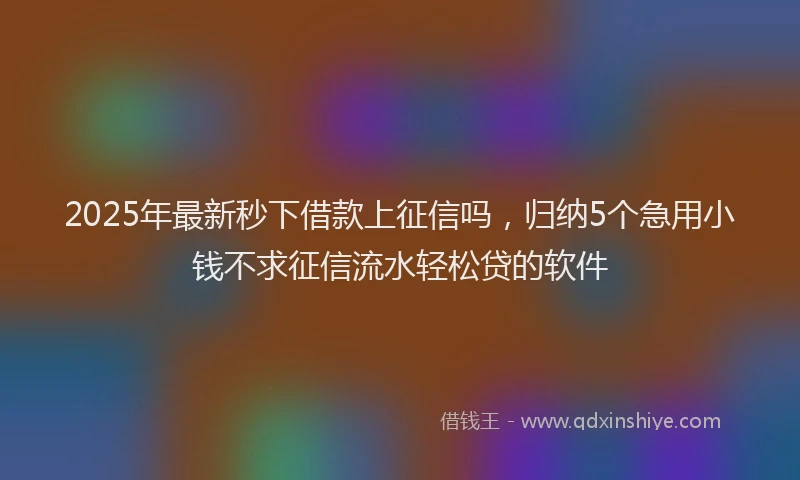 2025年最新秒下借款上征信吗，归纳5个急用小钱不求征信流水轻松贷的软件