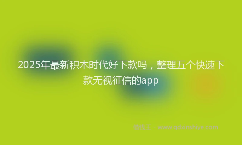 2025年最新积木时代好下款吗，整理五个快速下款无视征信的app
