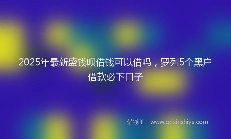 2025年最新盛钱呗借钱可以借吗，罗列5个黑户借款必下口子