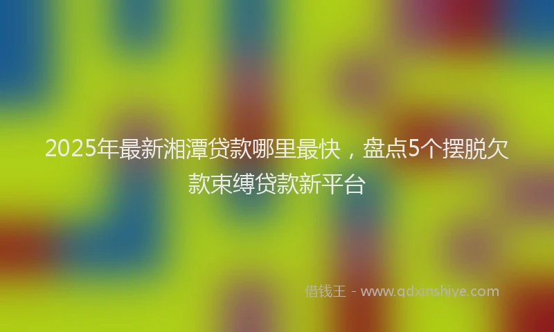 2025年最新湘潭贷款哪里最快，盘点5个摆脱欠款束缚贷款新平台