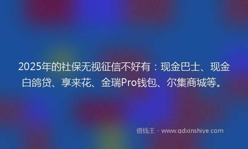 2025年的社保无视征信不好有：现金巴士、现金白鸽贷、享来花、金瑞Pro钱包、尔集商城等。