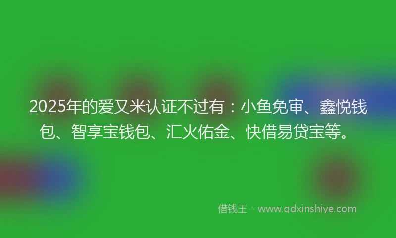 2025年的爱又米认证不过有：小鱼免审、鑫悦钱包、智享宝钱包、汇火佑金、快借易贷宝等。