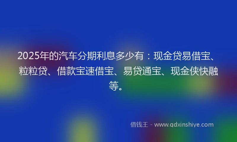 2025年的汽车分期利息多少有：现金贷易借宝、粒粒贷、借款宝速借宝、易贷通宝、现金侠快融等。