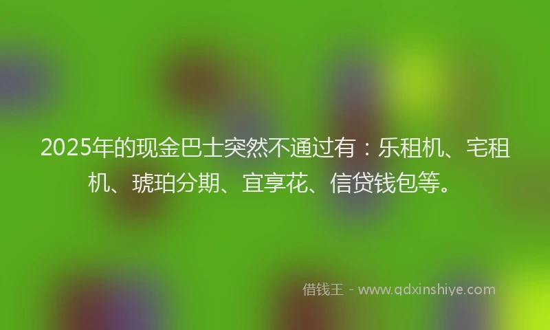 2025年的现金巴士突然不通过有：乐租机、宅租机、琥珀分期、宜享花、信贷钱包等。