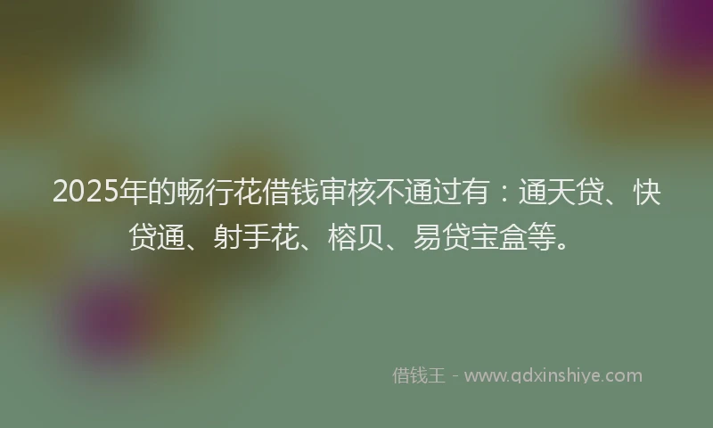 2025年的畅行花借钱审核不通过有：通天贷、快贷通、射手花、榕贝、易贷宝盒等。