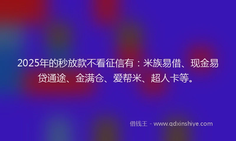 2025年的秒放款不看征信有：米族易借、现金易贷通途、金满仓、爱帮米、超人卡等。