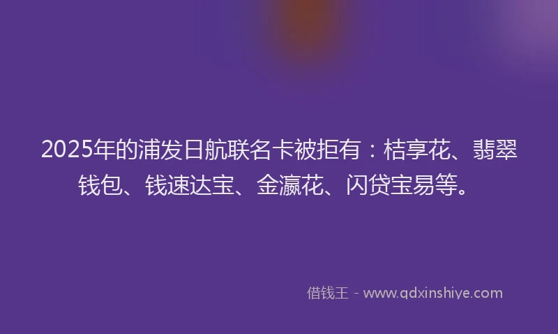 2025年的浦发日航联名卡被拒有：桔享花、翡翠钱包、钱速达宝、金瀛花、闪贷宝易等。