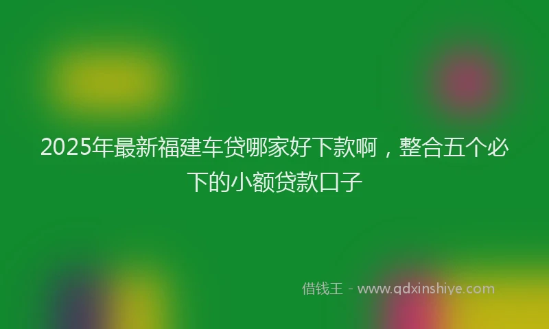 2025年最新福建车贷哪家好下款啊，整合五个必下的小额贷款口子