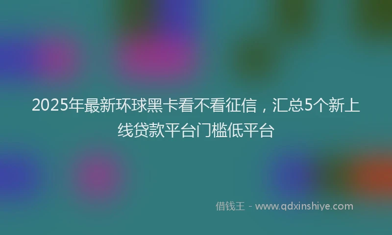 2025年最新环球黑卡看不看征信，汇总5个新上线贷款平台门槛低平台