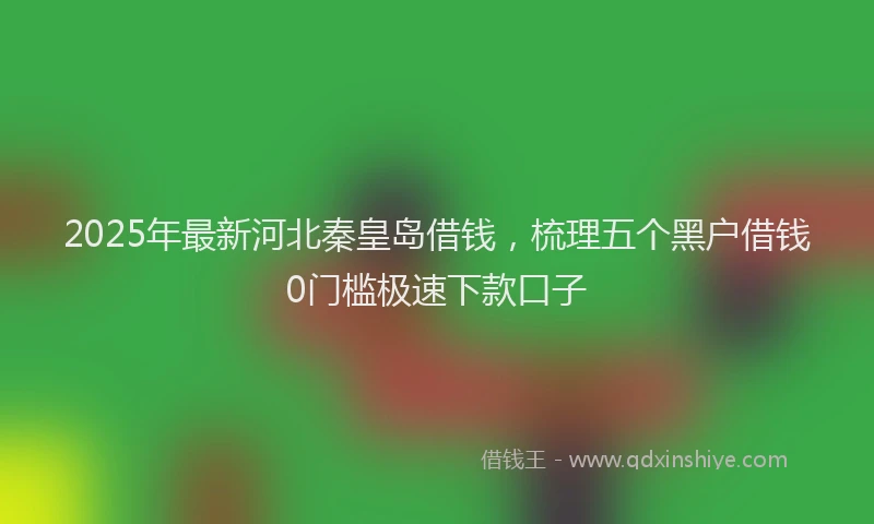 2025年最新河北秦皇岛借钱，梳理五个黑户借钱0门槛极速下款口子