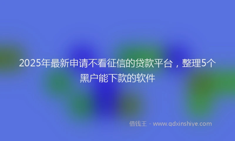 2025年最新申请不看征信的贷款平台，整理5个黑户能下款的软件