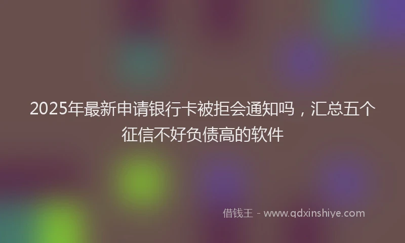 2025年最新申请银行卡被拒会通知吗，汇总五个征信不好负债高的软件