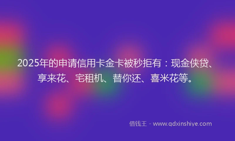 2025年的申请信用卡金卡被秒拒有：现金侠贷、享来花、宅租机、替你还、喜米花等。