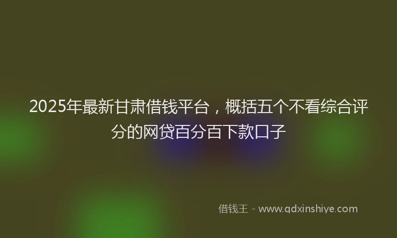 2025年最新甘肃借钱平台，概括五个不看综合评分的网贷百分百下款口子