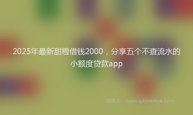 2025年最新甜橙借钱2000，分享五个不查流水的小额度贷款app