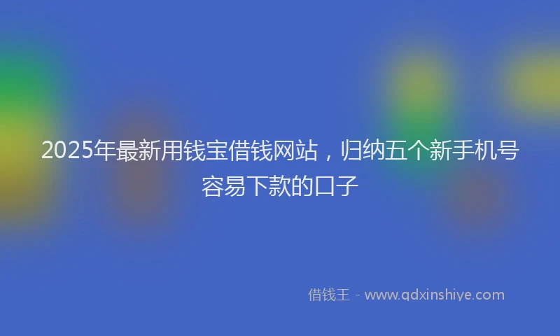 2025年最新用钱宝借钱网站，归纳五个新手机号容易下款的口子