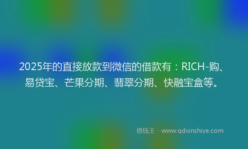 2025年的直接放款到微信的借款有：RICH-购、易贷宝、芒果分期、翡翠分期、快融宝盒等。