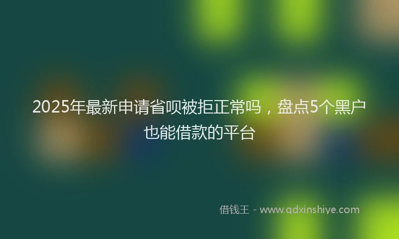 2025年最新申请省呗被拒正常吗，盘点5个黑户也能借款的平台