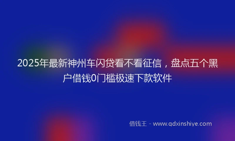 2025年最新神州车闪贷看不看征信,盘点五个黑户借钱0门槛极速下款软件
