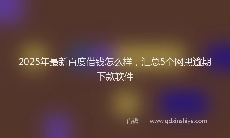 2025年最新百度借钱怎么样，汇总5个网黑逾期下款软件