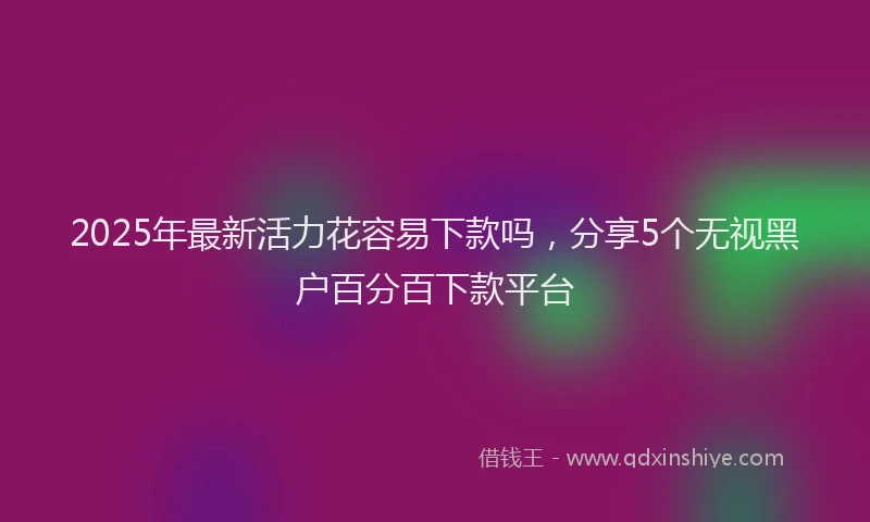 2025年最新活力花容易下款吗，分享5个无视黑户百分百下款平台
