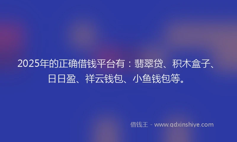 2025年的正确借钱平台有：翡翠贷、积木盒子、日日盈、祥云钱包、小鱼钱包等。
