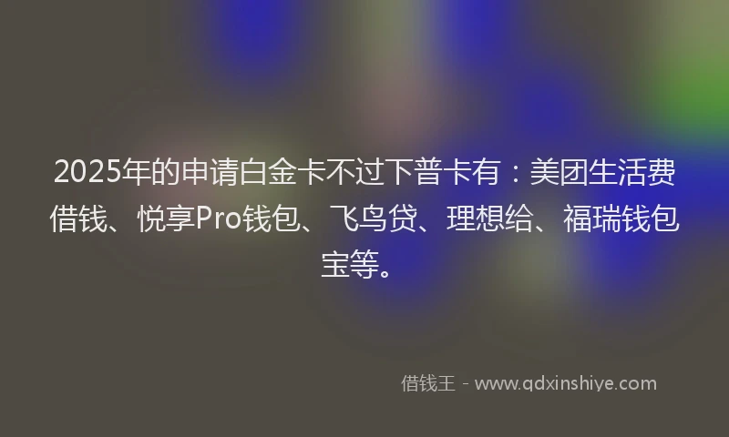 2025年的申请白金卡不过下普卡有：美团生活费借钱、悦享Pro钱包、飞鸟贷、理想给、福瑞钱包宝等。