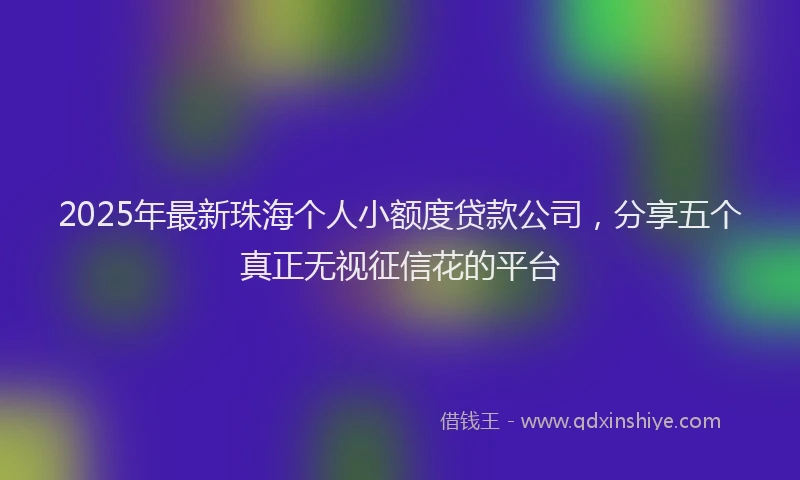 2025年最新珠海个人小额度贷款公司，分享五个真正无视征信花的平台