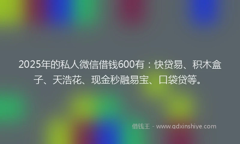 2025年的私人微信借钱600有：快贷易、积木盒子、天浩花、现金秒融易宝、口袋贷等。