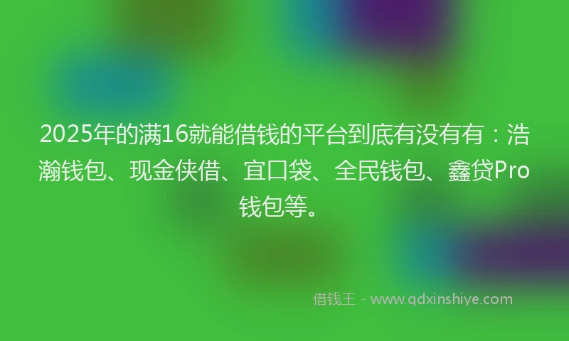 2025年的满16就能借钱的平台到底有没有有：浩瀚钱包、现金侠借、宜口袋、全民钱包、鑫贷Pro钱包等。