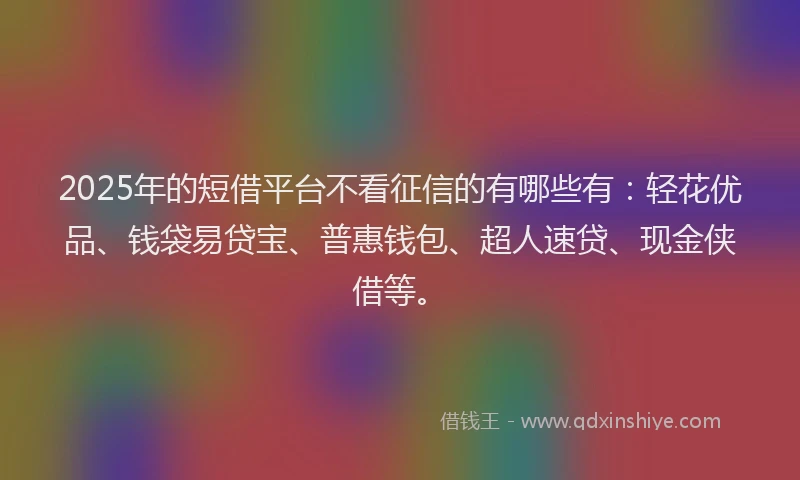 2025年的短借平台不看征信的有哪些有：轻花优品、钱袋易贷宝、普惠钱包、超人速贷、现金侠借等。