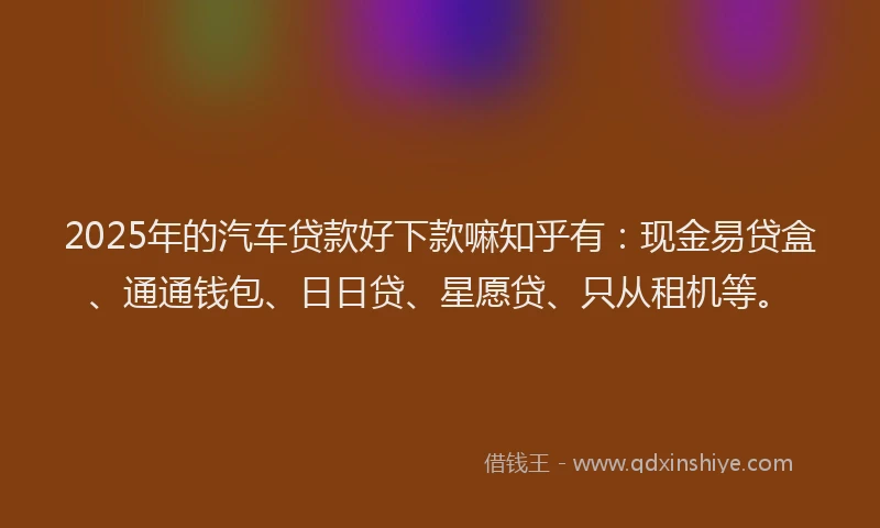 2025年的汽车贷款好下款嘛知乎有：现金易贷盒、通通钱包、日日贷、星愿贷、只从租机等。