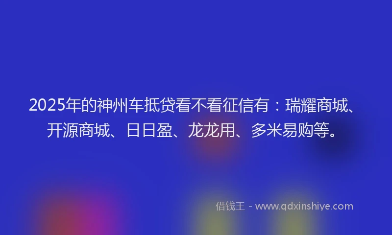 2025年的神州车抵贷看不看征信有：瑞耀商城、开源商城、日日盈、龙龙用、多米易购等。