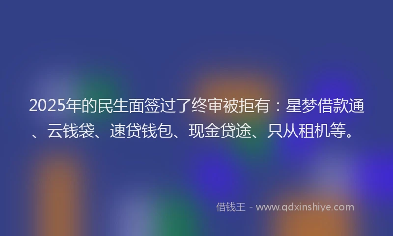 2025年的民生面签过了终审被拒有：星梦借款通、云钱袋、速贷钱包、现金贷途、只从租机等。