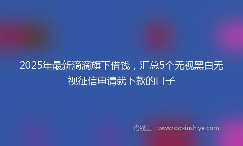 2025年最新滴滴旗下借钱，汇总5个无视黑白无视征信申请就下款的口子