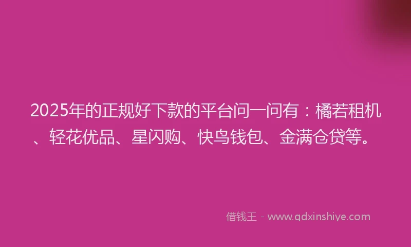2025年的正规好下款的平台问一问有：橘若租机、轻花优品、星闪购、快鸟钱包、金满仓贷等。
