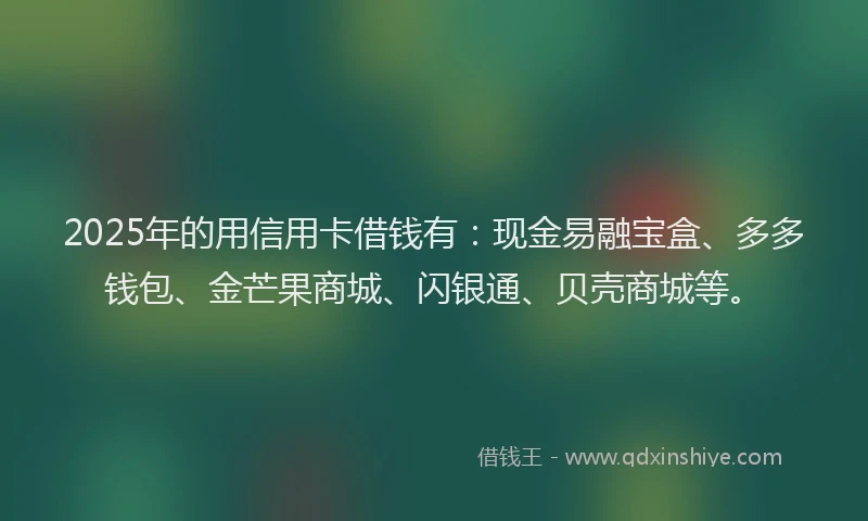 2025年的用信用卡借钱有：现金易融宝盒、多多钱包、金芒果商城、闪银通、贝壳商城等。