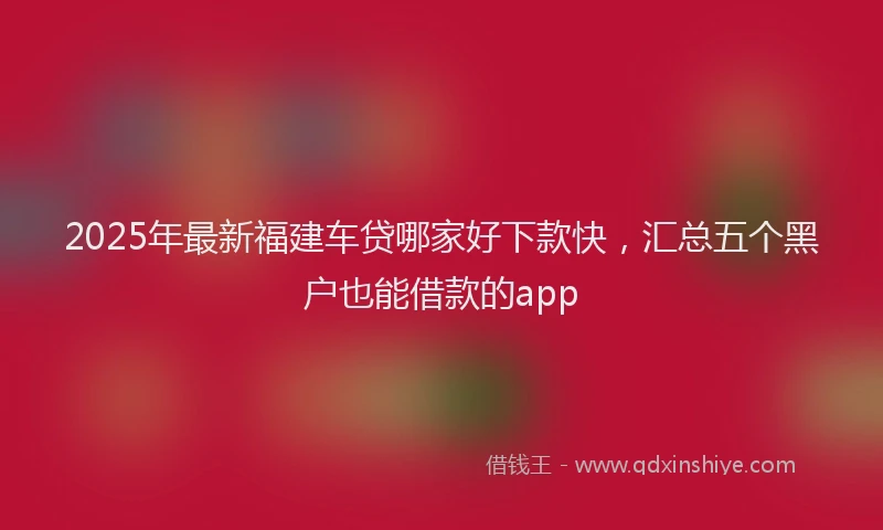 2025年最新福建车贷哪家好下款快,汇总五个黑户也能借款的app