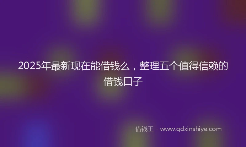 2025年最新现在能借钱么，整理五个值得信赖的借钱口子