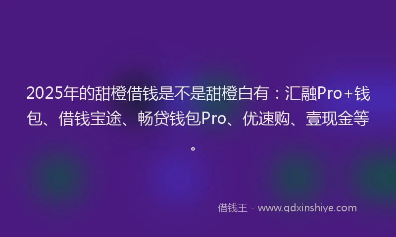 2025年的甜橙借钱是不是甜橙白有：汇融Pro+钱包、借钱宝途、畅贷钱包Pro、优速购、壹现金等。