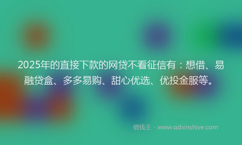 2025年的直接下款的网贷不看征信有：想借、易融贷盒、多多易购、甜心优选、优投金服等。